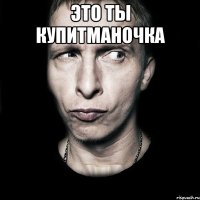 это ты купитманочка 