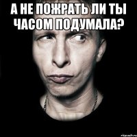 а не пожрать ли ты часом подумала? 