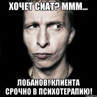 хочет сиат? ммм... лобанов! клиента срочно в психотерапию!