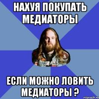 нахуя покупать медиаторы если можно ловить медиаторы ?