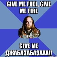 give me fuel, give me fire give me джабазабазааа!!