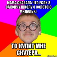 мама,сказала что если я закончу школу з золотою мидалью, то купит мне скутера...