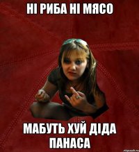 ні риба ні мясо мабуть хуй діда панаса