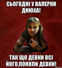 сьогодні у валерки днюха! так що девки всі його,поняли девки!