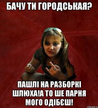 бачу ти городськая? пашлі на разборкі шлюха!а то ше парня мого одібєш!