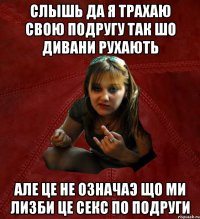 слышь да я трахаю свою подругу так шо дивани рухають але це не означаэ що ми лизби це секс по подруги