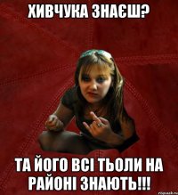 хивчука знаєш? та його всі тьоли на районі знають!!!