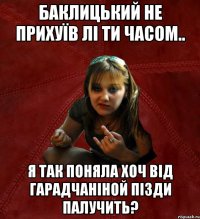 баклицький не прихуїв лі ти часом.. я так поняла хоч від гарадчаніной пізди палучить?