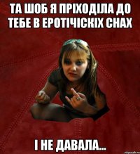 та шоб я пріходіла до тебе в еротічіскіх снах і не давала...