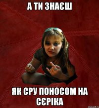 а ти знаєш як сру поносом на сєріка