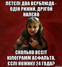 лєтєлі два вєрблюда - одін рижий, другой налєво сколько вєсіт кілограмм асфальта, єслі йожику 24 года?