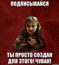 подписывайся ты просто создан для этого! чувак!