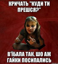 кричать "куди ти прешся?" в'їбала так, шо аж гайки посипались