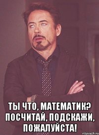  ты что, математик? посчитай, подскажи, пожалуйста!