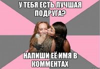 у тебя есть лучшая подруга? напиши её имя в комментах