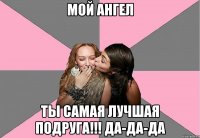 мой ангел ты самая лучшая подруга!!! да-да-да