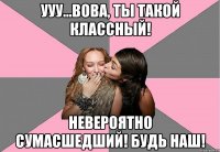 ууу...вова, ты такой классный! невероятно сумасшедший! будь наш!