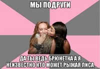 мы подруги да ты ведь брюнетка а я неизвестно кто может рыжая лиса