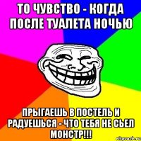 то чувство - когда после туалета ночью прыгаешь в постель и радуешься - что тебя не сьел монстр!!!