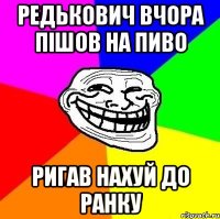 редькович вчора пішов на пиво ригав нахуй до ранку