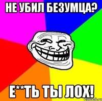 не убил безумца? е**ть ты лох!