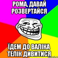 рома, давай розвертайся їдем до валіка телік дивитися