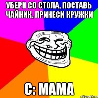 убери со стола, поставь чайник, принеси кружки c: мама