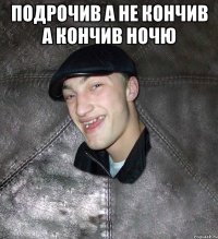 подрочив а не кончив а кончив ночю 