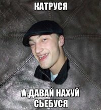 катруся а давай нахуй сьебуся