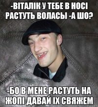 -вiталiк у тебе в носi растуть воласы -а шо? -бо в мене растуть на жопi давай iх свяжем