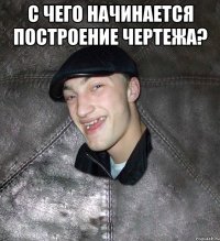 с чего начинается построение чертежа? 