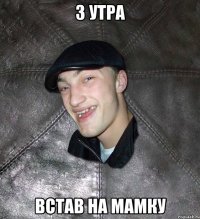 з утра встав на мамку