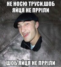 не носю труси,шоб яйця не прріли шоб яйця не прріли