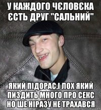 у каждого чєловєка єсть друг "сальний" який підорас,і лох який пиздить много про секс но ше ніразу не трахався