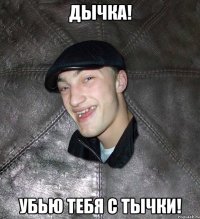 дычка! убью тебя с тычки!