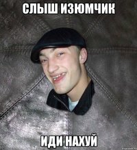 слыш изюмчик иди нахуй