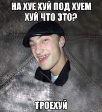 на хуе хуй под хуем хуй что это? троехуй