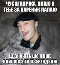 чуєш анічка, якшо я тебе за вареник лапаю це значіть шо я вже вийшов з твої френдзоні