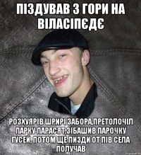 піздував з гори на віласіпєдє розхуярів шрирі забора,претолочіл парку парасят,зїбашив парочку гусей, потом ще пизди от пів села получав