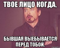 твое лицо когда, бывшая выебывается перед тобой.