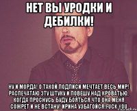 нет вы уродки и дебилки! ну и морда! о такой подписи мечтает весь мир! распечатаю эту штуку и повешу над кроватью, когда проснусь буду бояться что она меня сожрет и не встану! ирина узбагойся!fuck you