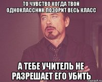 то чувство когда твой одноклассник позорит весь класс а тебе учитель не разрешает его убить