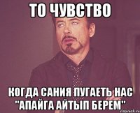 то чувство когда сания пугаеть нас "апайга айтып берем"