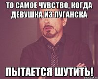 то самое чувство, когда девушка из луганска пытается шутить!