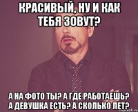 красивый, ну и как тебя зовут? а на фото ты? а где работаешь? а девушка есть? а сколько лет?