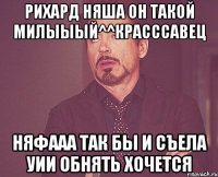 рихард няша он такой милыыый^^красссавец няфааа так бы и съела уии обнять хочется