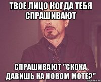 твое лицо когда тебя спрашивают спрашивают "скока давишь на новом моте?"