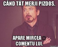 când tăt merji pizdos, apare mircea ș comentu lui.