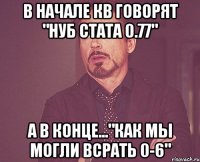 в начале кв говорят "нуб стата 0.77" а в конце..."как мы могли всрать 0-6"