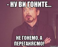 - ну ви гоните... не гонемо, а переганяємо!